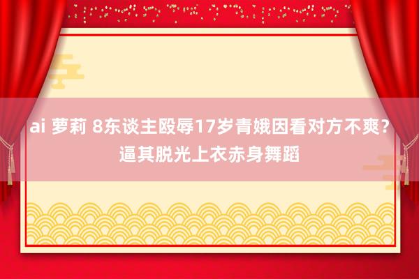 ai 萝莉 8东谈主殴辱17岁青娥因看对方不爽？逼其脱光上衣赤身舞蹈