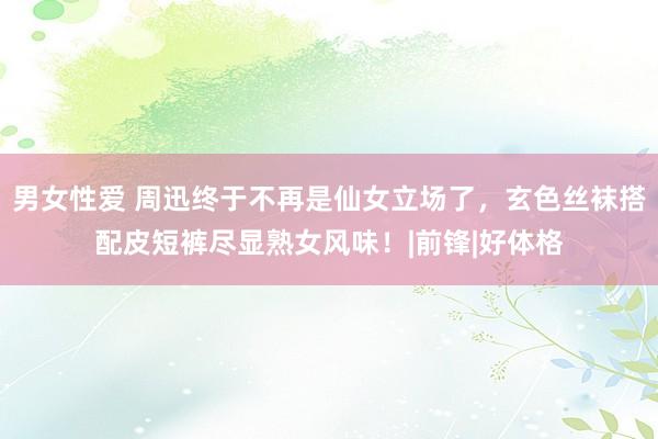 男女性爱 周迅终于不再是仙女立场了，玄色丝袜搭配皮短裤尽显熟女风味！|前锋|好体格