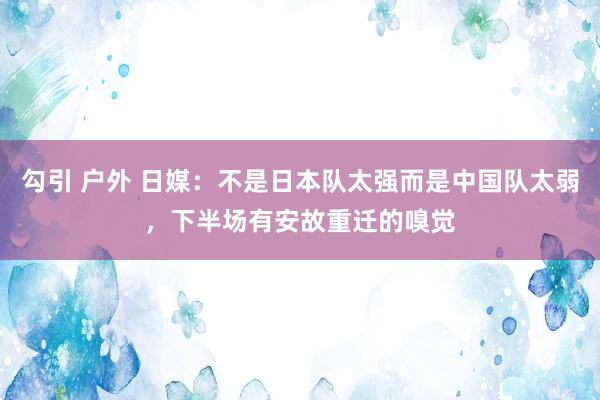 勾引 户外 日媒：不是日本队太强而是中国队太弱，下半场有安故重迁的嗅觉