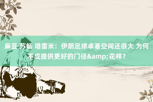 麻豆 苏畅 塔雷米：伊朗足球卓著空间还很大 为何不成提供更好的门径&花样？