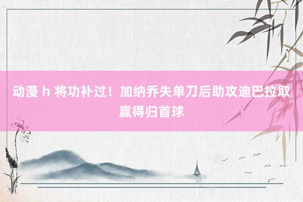 动漫 h 将功补过！加纳乔失单刀后助攻迪巴拉取赢得归首球