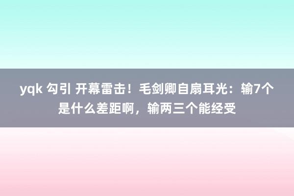 yqk 勾引 开幕雷击！毛剑卿自扇耳光：输7个是什么差距啊，输两三个能经受
