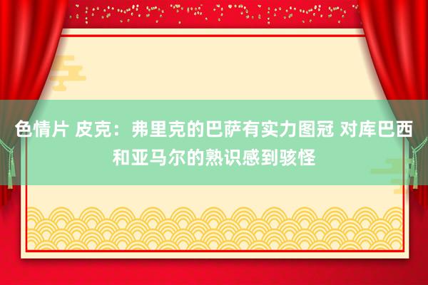 色情片 皮克：弗里克的巴萨有实力图冠 对库巴西和亚马尔的熟识感到骇怪