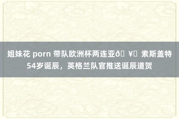 姐妹花 porn 带队欧洲杯两连亚🥈索斯盖特54岁诞辰，英格兰队官推送诞辰道贺