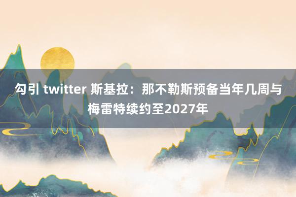 勾引 twitter 斯基拉：那不勒斯预备当年几周与梅雷特续约至2027年