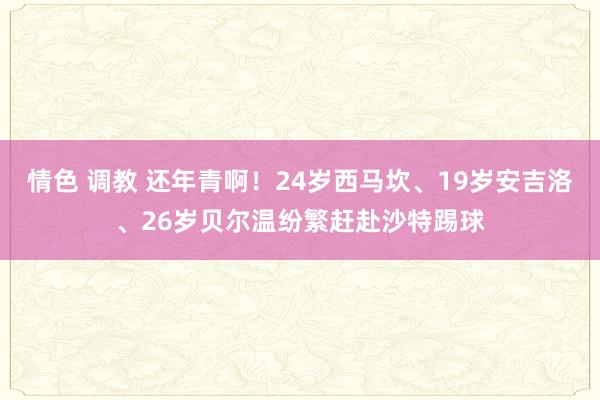 情色 调教 还年青啊！24岁西马坎、19岁安吉洛、26岁贝尔温纷繁赶赴沙特踢球