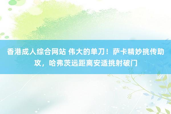 香港成人综合网站 伟大的单刀！萨卡精妙挑传助攻，哈弗茨远距离安适挑射破门