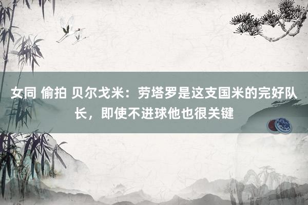 女同 偷拍 贝尔戈米：劳塔罗是这支国米的完好队长，即使不进球他也很关键