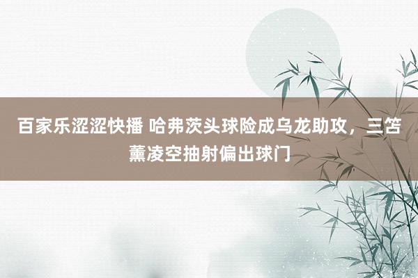 百家乐涩涩快播 哈弗茨头球险成乌龙助攻，三笘薰凌空抽射偏出球门