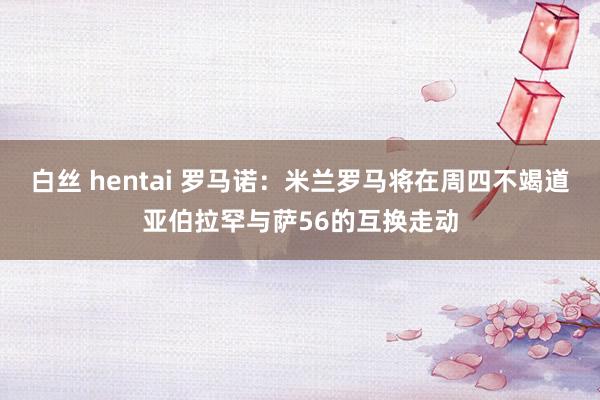 白丝 hentai 罗马诺：米兰罗马将在周四不竭道亚伯拉罕与萨56的互换走动