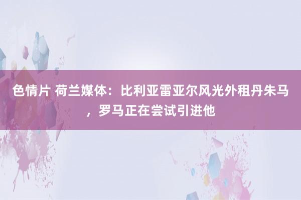 色情片 荷兰媒体：比利亚雷亚尔风光外租丹朱马，罗马正在尝试引进他