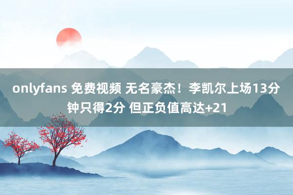 onlyfans 免费视频 无名豪杰！李凯尔上场13分钟只得2分 但正负值高达+21