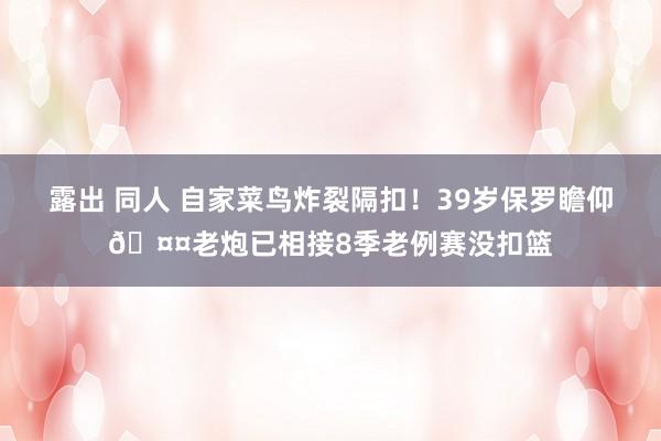 露出 同人 自家菜鸟炸裂隔扣！39岁保罗瞻仰🤤老炮已相接8季老例赛没扣篮