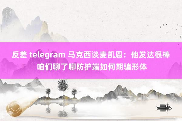 反差 telegram 马克西谈麦凯恩：他发达很棒 咱们聊了聊防护端如何期骗形体