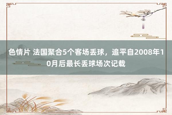 色情片 法国聚合5个客场丢球，追平自2008年10月后最长丢球场次记载