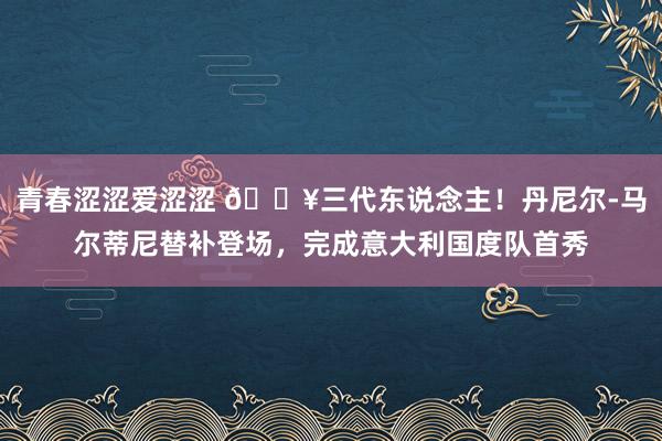 青春涩涩爱涩涩 🔥三代东说念主！丹尼尔-马尔蒂尼替补登场，完成意大利国度队首秀