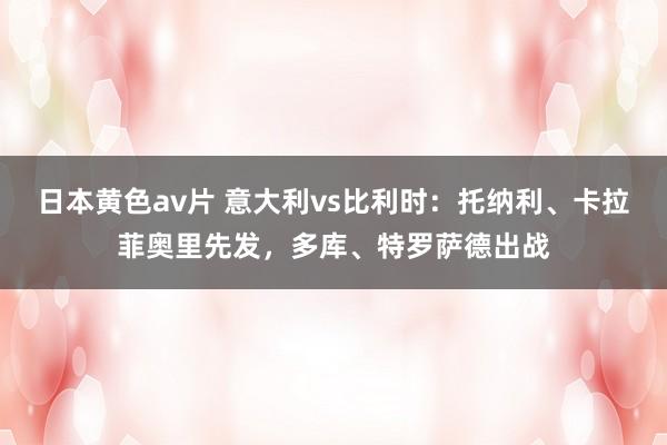 日本黄色av片 意大利vs比利时：托纳利、卡拉菲奥里先发，多库、特罗萨德出战