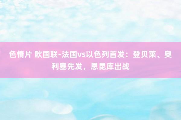 色情片 欧国联-法国vs以色列首发：登贝莱、奥利塞先发，恩昆库出战