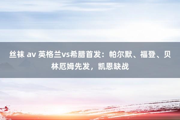 丝袜 av 英格兰vs希腊首发：帕尔默、福登、贝林厄姆先发，凯恩缺战