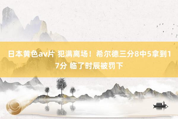 日本黄色av片 犯满离场！希尔德三分8中5拿到17分 临了时辰被罚下