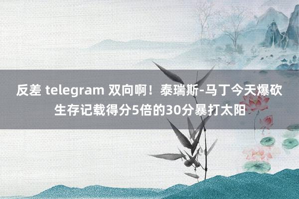 反差 telegram 双向啊！泰瑞斯-马丁今天爆砍生存记载得分5倍的30分暴打太阳