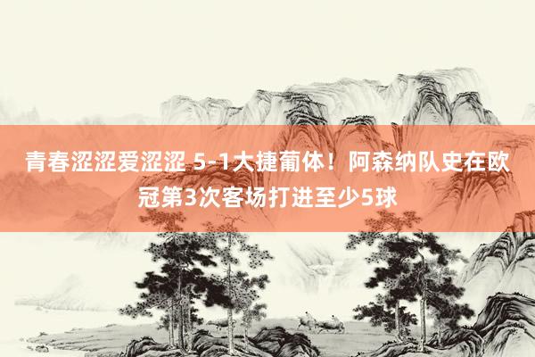 青春涩涩爱涩涩 5-1大捷葡体！阿森纳队史在欧冠第3次客场打进至少5球