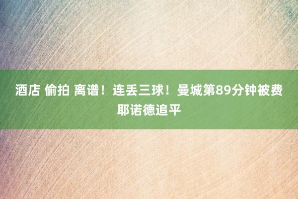 酒店 偷拍 离谱！连丢三球！曼城第89分钟被费耶诺德追平