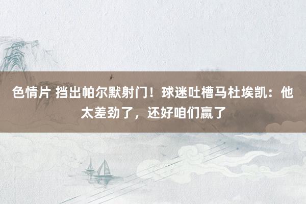色情片 挡出帕尔默射门！球迷吐槽马杜埃凯：他太差劲了，还好咱们赢了
