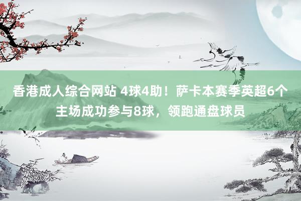 香港成人综合网站 4球4助！萨卡本赛季英超6个主场成功参与8球，领跑通盘球员