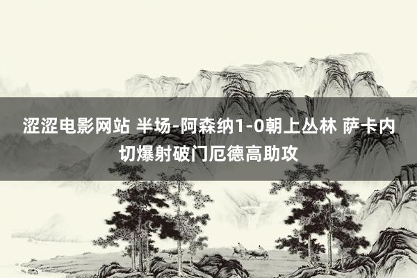 涩涩电影网站 半场-阿森纳1-0朝上丛林 萨卡内切爆射破门厄德高助攻