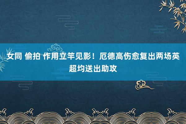 女同 偷拍 作用立竿见影！厄德高伤愈复出两场英超均送出助攻