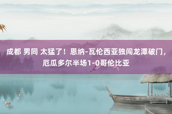 成都 男同 太猛了！恩纳-瓦伦西亚独闯龙潭破门，厄瓜多尔半场1-0哥伦比亚