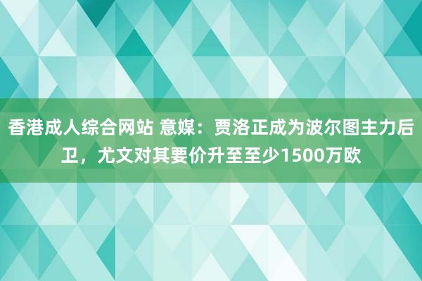 香港成人综合网站 意媒：贾洛正成为波尔图主力后卫，尤文对其要价升至至少1500万欧