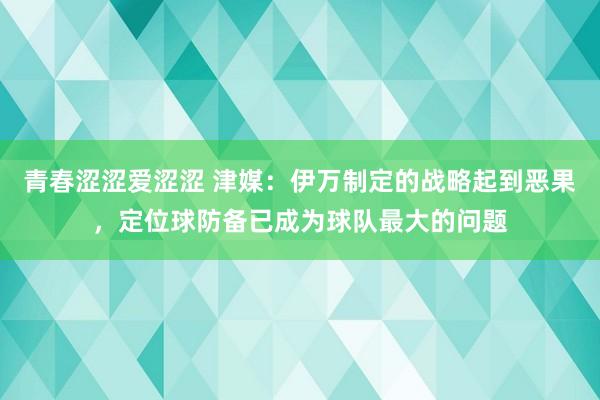 青春涩涩爱涩涩 津媒：伊万制定的战略起到恶果，定位球防备已成为球队最大的问题