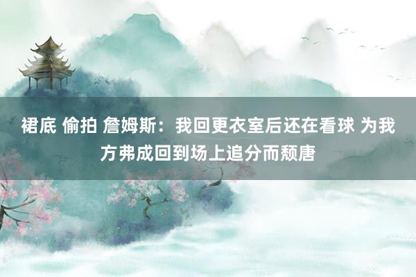 裙底 偷拍 詹姆斯：我回更衣室后还在看球 为我方弗成回到场上追分而颓唐