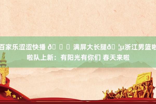百家乐涩涩快播 😍满屏大长腿🦵浙江男篮啦啦队上新：有阳光有你们 春天来啦