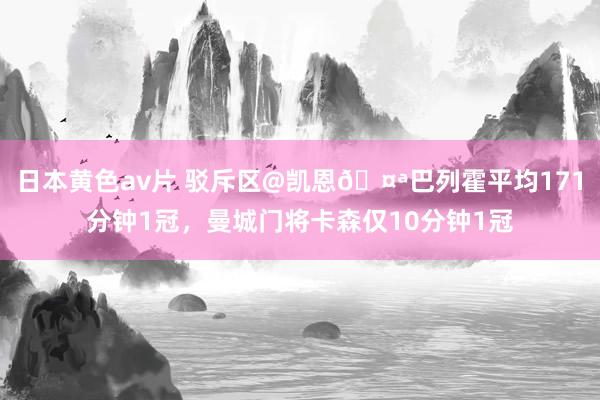 日本黄色av片 驳斥区@凯恩🤪巴列霍平均171分钟1冠，曼城门将卡森仅10分钟1冠
