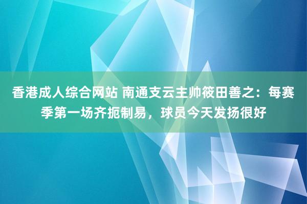香港成人综合网站 南通支云主帅筱田善之：每赛季第一场齐扼制易，球员今天发扬很好