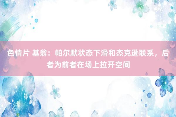 色情片 基翁：帕尔默状态下滑和杰克逊联系，后者为前者在场上拉开空间