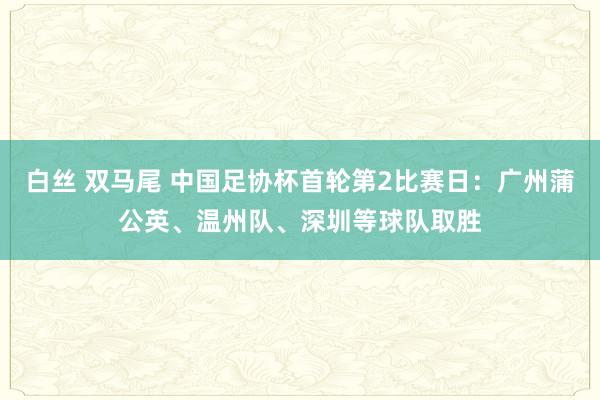 白丝 双马尾 中国足协杯首轮第2比赛日：广州蒲公英、温州队、深圳等球队取胜