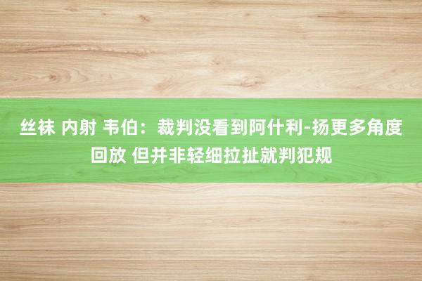 丝袜 内射 韦伯：裁判没看到阿什利-扬更多角度回放 但并非轻细拉扯就判犯规