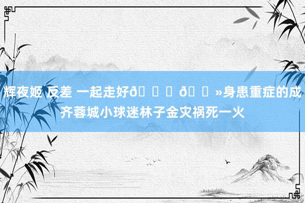辉夜姬 反差 一起走好🙏🏻身患重症的成齐蓉城小球迷林子金灾祸死一火