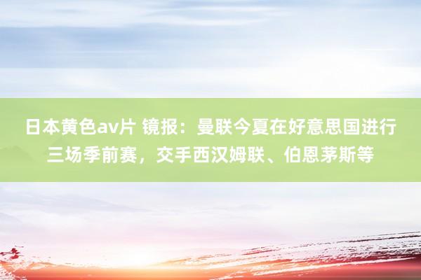 日本黄色av片 镜报：曼联今夏在好意思国进行三场季前赛，交手西汉姆联、伯恩茅斯等