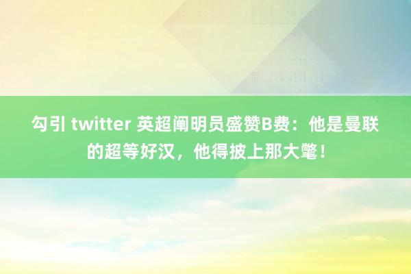 勾引 twitter 英超阐明员盛赞B费：他是曼联的超等好汉，他得披上那大氅！