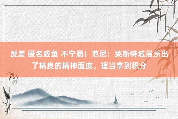 反差 匿名咸鱼 不宁愿！范尼：莱斯特城展示出了精良的精神面庞，理当拿到积分