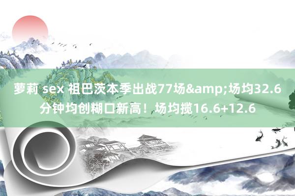 萝莉 sex 祖巴茨本季出战77场&场均32.6分钟均创糊口新高！场均揽16.6+12.6