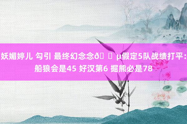 妖媚婷儿 勾引 最终幻念念😵假定5队战绩打平：船狼会是45 好汉第6 掘熊必是78