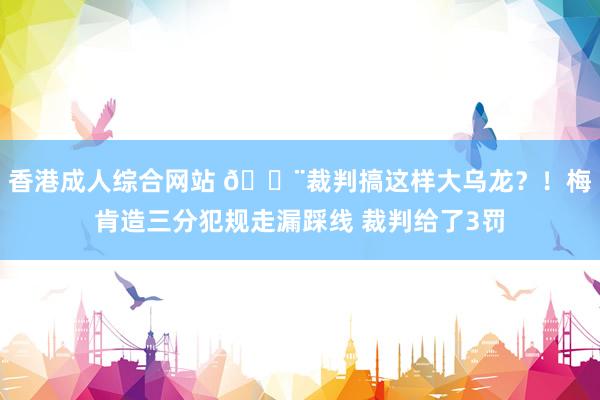 香港成人综合网站 😨裁判搞这样大乌龙？！梅肯造三分犯规走漏踩线 裁判给了3罚