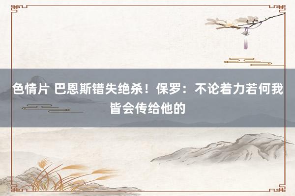 色情片 巴恩斯错失绝杀！保罗：不论着力若何我皆会传给他的