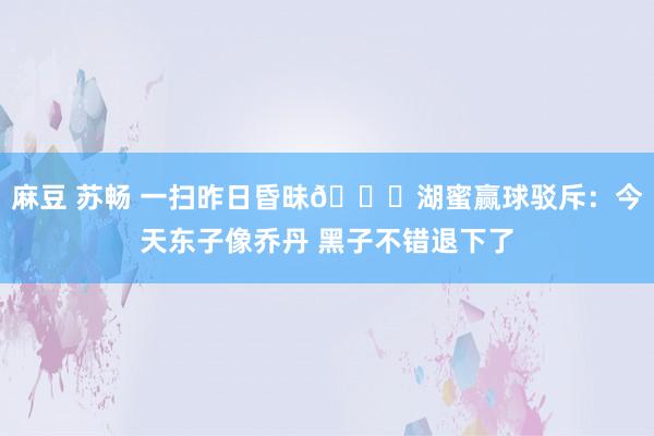 麻豆 苏畅 一扫昨日昏昧💛湖蜜赢球驳斥：今天东子像乔丹 黑子不错退下了
